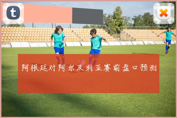 阿根廷对阿尔及利亚赛前盘口预测