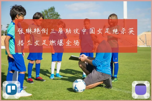 张琳艳倒三角助攻中国女足绝杀英格兰女足燃爆全场