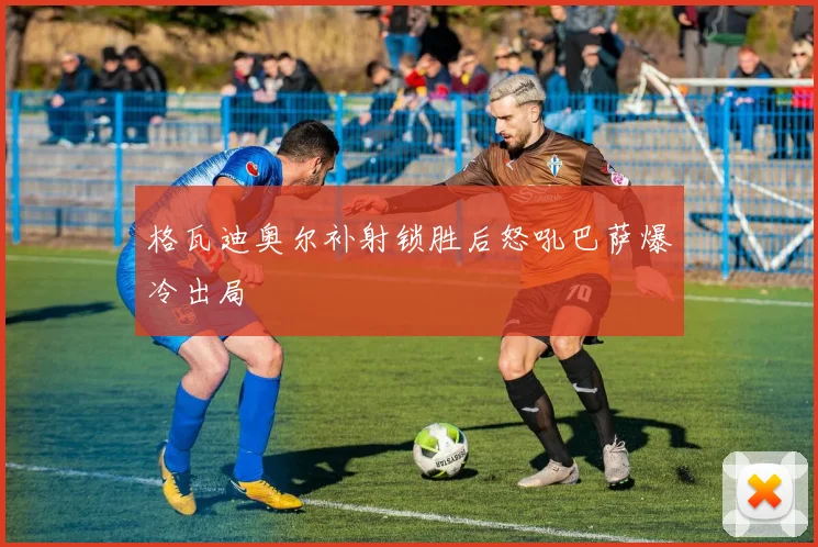 格瓦迪奥尔补射锁胜后怒吼巴萨爆冷出局