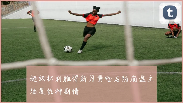 超级杯利雅得新月费哈后防崩盘主场复仇神剧情