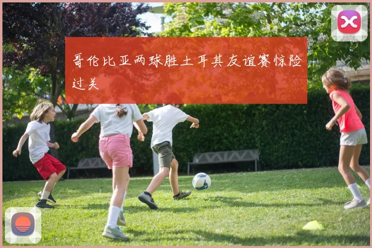 哥伦比亚两球胜土耳其友谊赛惊险过关