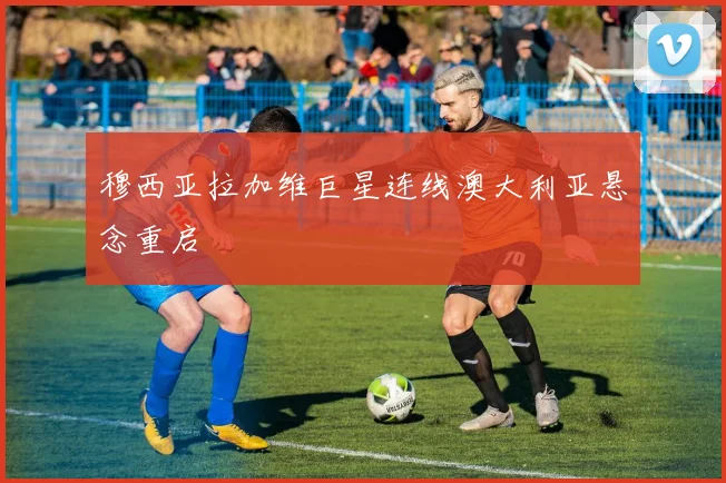 穆西亚拉加维巨星连线澳大利亚悬念重启