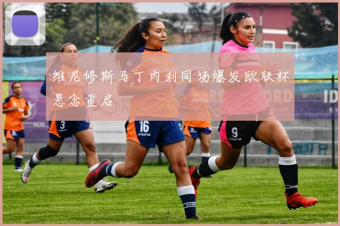 维尼修斯马丁内利同场爆发欧联杯悬念重启