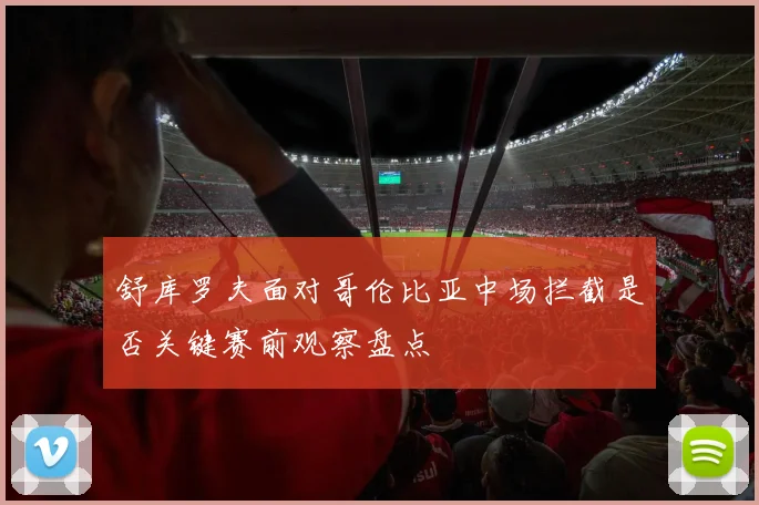 舒库罗夫面对哥伦比亚中场拦截是否关键赛前观察盘点