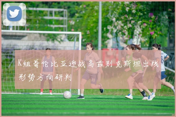 K组哥伦比亚迎战乌兹别克斯坦出线形势方向研判