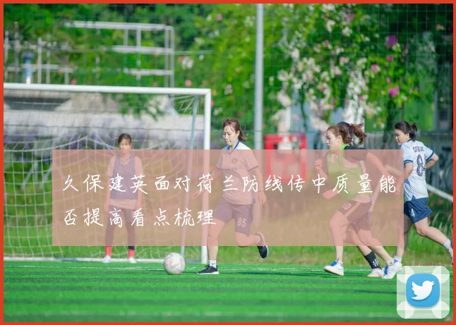 久保建英面对荷兰防线传中质量能否提高看点梳理