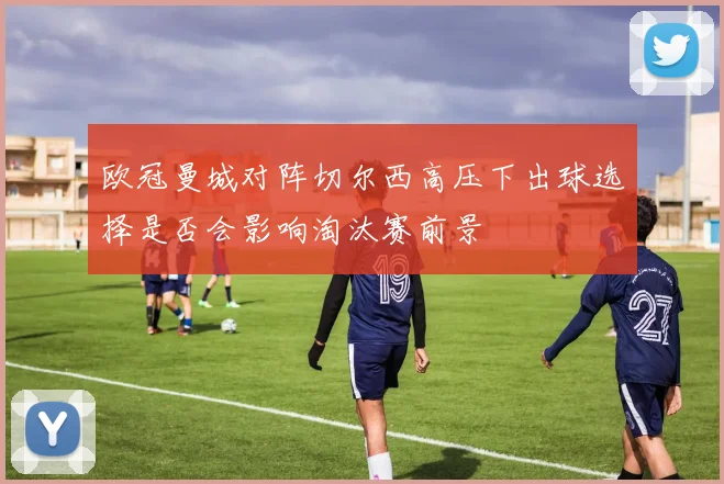 欧冠曼城对阵切尔西高压下出球选择是否会影响淘汰赛前景
