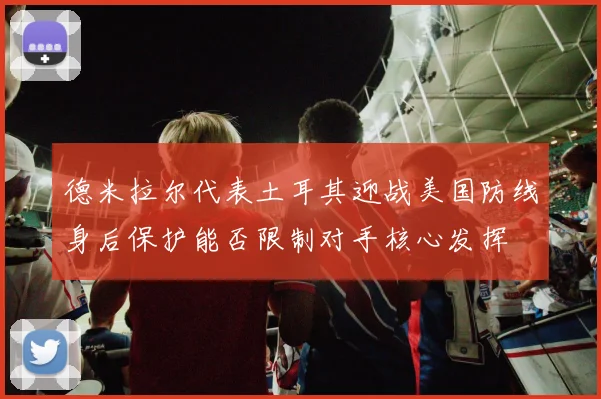 德米拉尔代表土耳其迎战美国防线身后保护能否限制对手核心发挥