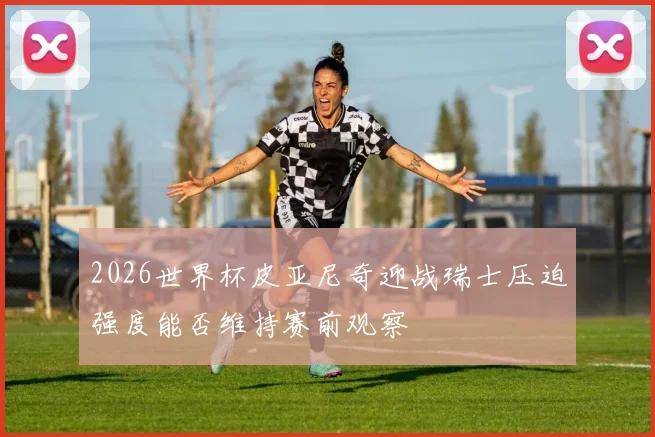 2026世界杯皮亚尼奇迎战瑞士压迫强度能否维持赛前观察