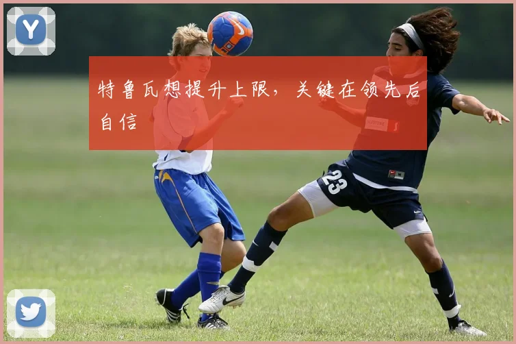 特鲁瓦想提升上限，关键在领先后自信
