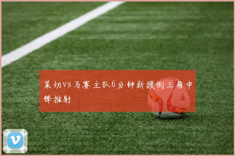 莱切vs马赛主队6分钟新援倒三角中锋推射