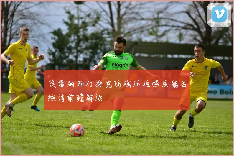 莫雷纳面对捷克防线压迫强度能否维持前瞻解读