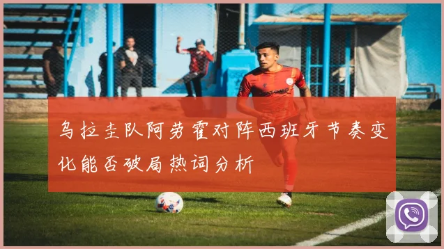 乌拉圭队阿劳霍对阵西班牙节奏变化能否破局热词分析