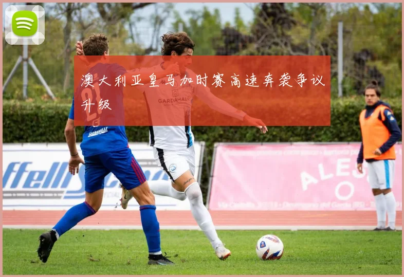 澳大利亚皇马加时赛高速奔袭争议升级