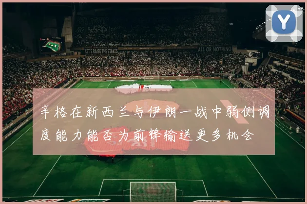 辛格在新西兰与伊朗一战中弱侧调度能力能否为前锋输送更多机会