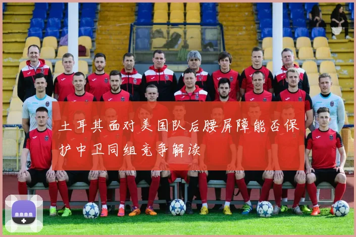 土耳其面对美国队后腰屏障能否保护中卫同组竞争解读