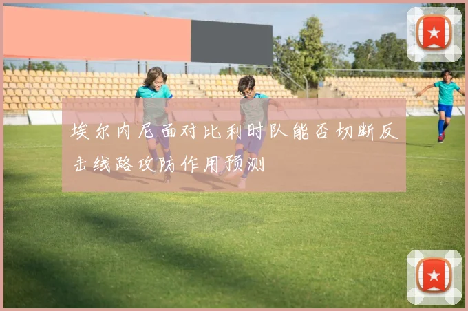 埃尔内尼面对比利时队能否切断反击线路攻防作用预测